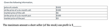 Given the following information,
price of a stock:
strike price of a six-month call:
market price of the call:
strike price of a six-month put:
market price of the put:
$102
$100
$6
$100
$3
The maximum amount a short seller (of the stock) can profit is $