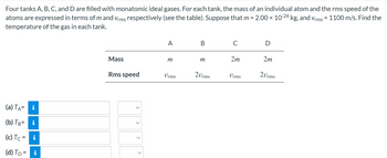 Four tanks A, B, C, and D are filled with monatomic ideal gases. For each tank, the mass of an individual atom and the rms speed of the
atoms are expressed in terms of m and Vrms respectively (see the table). Suppose that m = 2.00 × 10-26 kg, and Vrms = 1100 m/s. Find the
temperature of the gas in each tank.
(a) TA=
i
(b) TB= i
(c) Tc = i
(d) T₁ = i
Mass
Rms speed
<
>
A
m
Urms
B
m
20rms
C
2m
Urms
D
2m
20rms