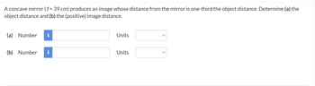 A concave mirror (f = 39 cm) produces an image whose distance from the mirror is one-third the object distance. Determine (a) the
object distance and (b) the (positive) image distance.
(a) Number i
(b) Number i
Units
Units