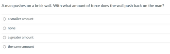 A man pushes on a brick wall. With what amount of force does the wall push back on the man?
a smaller amount
none
a greater amount
O the same amount