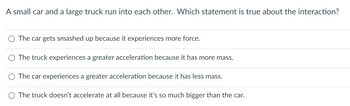 A small car and a large truck run into each other. Which statement is true about the interaction?
O The car gets smashed up because it experiences more force.
O The truck experiences a greater acceleration because it has more mass.
O The car experiences a greater acceleration because it has less mass.
O The truck doesn't accelerate at all because it's so much bigger than the car.