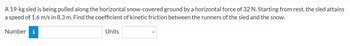### Problem Statement

A 19-kg sled is being pulled along the horizontal snow-covered ground by a horizontal force of 32 N. Starting from rest, the sled attains a speed of 1.6 m/s in 8.3 m. Find the coefficient of kinetic friction between the runners of the sled and the snow.

### Solution Input

Number: [Input Field]
Units: [Dropdown Menu]
