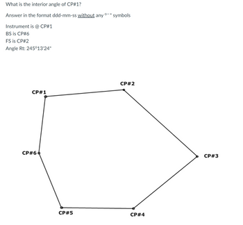 ### Calculating the Interior Angle

**Question:**  
What is the interior angle of CP#1?

**Instructions:**  
Answer in the format ddd-mm-ss *without* any ° ' " symbols.

**Given Information:**  
- Instrument is at CP#1.
- Back Sight (BS) is toward CP#6.
- Fore Sight (FS) is toward CP#2.
- Right Angle (Rt): 245°13'24".

### Diagram Description

The diagram is a hexagonal shape with labeled points, CP#1 through CP#6, connected by straight lines forming a closed polygon. The edges connect sequentially: CP#1 to CP#2, CP#2 to CP#3, CP#3 to CP#4, CP#4 to CP#5, CP#5 to CP#6, and CP#6 back to CP#1.

---

Please compute the necessary interior angle based on the instructions provided.