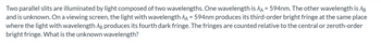 **Problem Statement:**

Two parallel slits are illuminated by light composed of two wavelengths. One wavelength is \( \lambda_A = 594 \text{nm} \). The other wavelength is \( \lambda_B \) and is unknown. On a viewing screen, the light with wavelength \( \lambda_A = 594 \text{nm} \) produces its third-order bright fringe at the same place where the light with wavelength \( \lambda_B \) produces its fourth dark fringe. The fringes are counted relative to the central or zeroth-order bright fringe. What is the unknown wavelength?