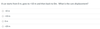 A car starts from 0 m, goes to +10 m and then back to Om. What is the cars displacement?
-10 m
+10 m
0m
+20 m