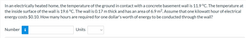 In an electrically heated home, the temperature of the ground in contact with a concrete basement wall is 11.9 °C. The temperature at
the inside surface of the wall is 19.6 °C. The wall is 0.17 m thick and has an area of 6.9 m². Assume that one kilowatt hour of electrical
energy costs $0.10. How many hours are required for one dollar's worth of energy to be conducted through the wall?
Number i
Units