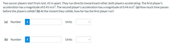 Two soccer players start from rest, 41 m apart. They run directly toward each other, both players accelerating. The first player's
acceleration has a magnitude of 0.45 m/s². The second player's acceleration has a magnitude of 0.44 m/s². (a) How much time passes
before the players collide? (b) At the instant they collide, how far has the first player run?
(a) Number i
(b) Number
Jud.
MO
Units
Units