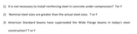 1) It is not necessary to install reinforcing steel in concrete under compression? Tor F
2) Nominal steel sizes are greater than the actual steel sizes. T or F
3) American Standard beams have superseded the Wide Flange beams in today's steel
construction? T or F
