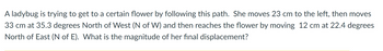 A ladybug is trying to get to a certain flower by following this path. She moves 23 cm to the left, then moves
33 cm at 35.3 degrees North of West (N of W) and then reaches the flower by moving 12 cm at 22.4 degrees
North of East (N of E). What is the magnitude of her final displacement?