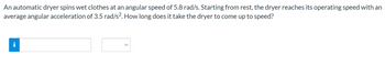 An automatic dryer spins wet clothes at an angular speed of 5.8 rad/s. Starting from rest, the dryer reaches its operating speed with an
average angular acceleration of 3.5 rad/s². How long does it take the dryer to come up to speed?
p.