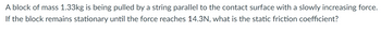 **Problem Statement:**

A block of mass 1.33 kg is being pulled by a string parallel to the contact surface with a slowly increasing force. If the block remains stationary until the force reaches 14.3 N, what is the static friction coefficient?

**Explanation:**

This scenario involves understanding the concept of static friction between the block and the surface it is on. The static friction coefficient (\(\mu_s\)) can be determined using the formula:

\[ F_{\text{static}} = \mu_s \times N \]

Where:
- \( F_{\text{static}} \) is the maximum static frictional force (14.3 N in this case).
- \( \mu_s \) is the static friction coefficient.
- \( N \) is the normal force (equal to the gravitational force on the block, i.e., mass \(\times\) gravity, \(1.33 \, \text{kg} \times 9.8 \, \text{m/s}^2\)).

The calculation involves balancing forces to find \(\mu_s\).