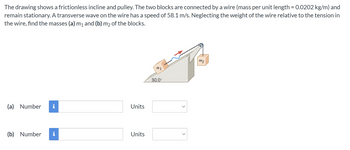 The drawing shows a frictionless incline and pulley. The two blocks are connected by a wire (mass per unit length = 0.0202 kg/m) and
remain stationary. A transverse wave on the wire has a speed of 58.1 m/s. Neglecting the weight of the wire relative to the tension in
the wire, find the masses (a) m₁ and (b) m2 of the blocks.
(a) Number i
(b) Number i
Units
Units
IN 1
30.0⁰
<
<
1122