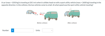 A car (mass = 1050 kg) is traveling at 28.5 m/s when it collides head-on with a sport utility vehicle (mass = 2600 kg) traveling in the
opposite direction. In the collision, the two vehicles come to a halt. At what speed was the sport utility vehicle traveling?
Number i
vo, car
VO, SUV
Before collision
Units
After collision