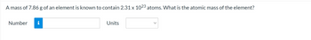 A mass of 7.86 g of an element is known to contain 2.31 x 1023 atoms. What is the atomic mass of the element?
Number
i
Units