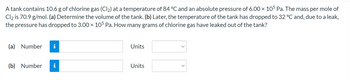 A tank contains 10.6 g of chlorine gas (Cl₂) at a temperature of 84 °C and an absolute pressure of 6.00 × 105 Pa. The mass per mole of
Cl2 is 70.9 g/mol. (a) Determine the volume of the tank. (b) Later, the temperature of the tank has dropped to 32 °C and, due to a leak,
the pressure has dropped to 3.00 × 105 Pa. How many grams of chlorine gas have leaked out of the tank?
(a) Number i
(b) Number
Units
Units