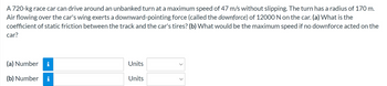 A 720-kg race car can drive around an unbanked turn at a maximum speed of 47 m/s without slipping. The turn has a radius of 170 m.
Air flowing over the car's wing exerts a downward-pointing force (called the downforce) of 12000 N on the car. (a) What is the
coefficient of static friction between the track and the car's tires? (b) What would be the maximum speed if no downforce acted on the
car?
(a) Number i
(b) Number i
Units
Units