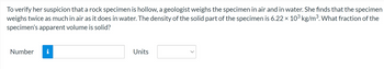 To verify her suspicion that a rock specimen is hollow, a geologist weighs the specimen in air and in water. She finds that the specimen
weighs twice as much in air as it does in water. The density of the solid part of the specimen is 6.22 × 10³ kg/m³. What fraction of the
specimen's apparent volume is solid?
Number i
Units