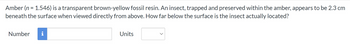 Amber (n = 1.546) is a transparent brown-yellow fossil resin. An insect, trapped and preserved within the amber, appears to be 2.3 cm
beneath the surface when viewed directly from above. How far below the surface is the insect actually located?
Number i
Units