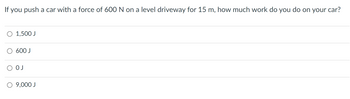 If you push a car with a force of 600 N on a level driveway for 15 m, how much work do you do on your car?
O 1,500 J
O 600 J
О ОЈ
O 9,000 J