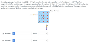 A positively charged particle of mass 6.82 x 10-8 kg is traveling due east with a speed of 64.2 m/s and enters a 0.397-T uniform
magnetic field. The particle moves through one-quarter of a circle in a time of 4.06 × 10-³ s, at which time it leaves the field heading due
south. All during the motion the particle moves perpendicular to the magnetic field. (a) What is the magnitude of the magnetic force
acting on the particle? (b) Determine the magnitude of its charge.
(a) Number
(b) Number
pi
i
Units
Units
V
<
B (out of screen)