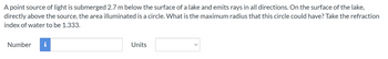 A point source of light is submerged 2.7 m below the surface of a lake and emits rays in all directions. On the surface of the lake,
directly above the source, the area illuminated is a circle. What is the maximum radius that this circle could have? Take the refraction
index of water to be 1.333.
Number
IN
Units