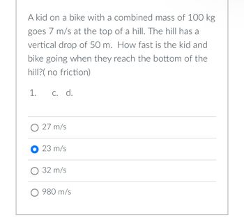 A kid on a bike with a combined mass of 100 kg
goes 7 m/s at the top of a hill. The hill has a
vertical drop of 50 m. How fast is the kid and
bike going when they reach the bottom of the
hill?( no friction)
1. c. d.
O 27 m/s
23 m/s
O 32 m/s
O 980 m/s