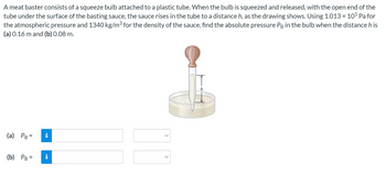 A meat baster consists of a squeeze bulb attached to a plastic tube. When the bulb is squeezed and released, with the open end of the
tube under the surface of the basting sauce, the sauce rises in the tube to a distance h, as the drawing shows. Using 1.013 × 105 Pa for
the atmospheric pressure and 1340 kg/m³ for the density of the sauce, find the absolute pressure PB in the bulb when the distance h is
(a) 0.16 m and (b) 0.08 m.
(a) PB =
(b) PB =
i
<