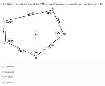 The diagram is a pentagon with points labeled A, B, C, D, and E. The following information is provided on the diagram:

- Line AB: 164.95'
- Line BC: 102°11'
- Line CD: 88.47'
- Line DE: 104°42'
- Line EA: 101°28'

Other measurements include:
- 115.89' from point E to D
- 113°05' from point D to C
- 121.69' from point C to B
- 118°34' from point E to A
- 68.42° from point A to E

The question reads: 
"If the bearing from point A to point E is S 00° E, in what quadrant is the bearing from point A to point B?"

Answer choices provided are:
- Quadrant 1
- Quadrant 3
- 78-32-00
- Quadrant 2

The compass in the center of the shape is labeled with 'N' for north.