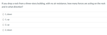 If you drop a rock from a three-story building, with no air resistance, how many forces are acting on the rock
and in what direction?
O 1, down
O 1, up
O 2, up
O2, down