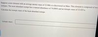 Suppose a new element with an average atomic mass of 22.906 u is discovered on Mars. This element is composed of two
isotopes. The most abundant isotope has a natural abundance of 79.890% and an isotopic mass of 23.425 u.
Calculate the isotopic mass of the least abundant isotope.
isotopic mass:
