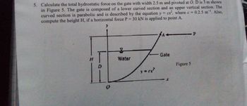 5. Calculate the total hydrostatic force on the gate with width 2.5 m and pivoted at O; D is 3 m shown
in Figure 5. The gate is composed of a lower curved section and an upper vertical section. The
curved section is parabolic and is described by the equation y = cx², where c = 0.2.5 m ¹. Also,
compute the height H, if a horizontal force P = 30 kN is applied to point A.
y
Water
y = (x²
← P
Gate
Figure 5