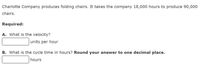 Charlotte Company produces folding chairs. It takes the company 18,000 hours to produce 90,000
chairs.
Required:
A. What is the velocity?
units per hour
B. What is the cycle time in hours? Round your answer to one decimal place.
hours
