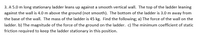 3. A 5.0 m long stationary ladder leans up against a smooth vertical wall. The top of the ladder leaning
against the wall is 4.0 m above the ground (not smooth). The bottom of the ladder is 3.0 m away from
the base of the wall. The mass of the ladder is 45 kg. Find the following; a) The force of the wall on the
ladder. b) The magnitude of the force of the ground on the ladder. c) The minimum coefficient of static
friction required to keep the ladder stationary in this position.

