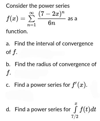 Consider the power series
∞ (7-2x)"
f(x) = Σ
function.
6n
n=1
as a
a. Find the interval of convergence
of f.
b. Find the radius of convergence of
f.
c. Find a power series for f'(x).
X
i f(t)dt
d. Find a power series for f(t)dt
7/2