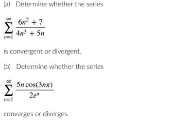 (a) Determine whether the series
n=1
6n² +7
4n³ + 5n
is convergent or divergent.
(b) Determine whether the series
n=1
5n cos(3n)
2en
converges or diverges.