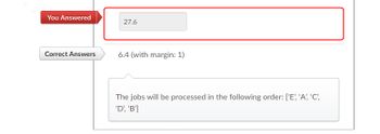 You Answered
Correct Answers
27.6
6.4 (with margin: 1)
The jobs will be processed in the following order: ['E', 'A', 'C',
'D', 'B']