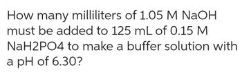 How many milliliters of 1.05 M NaOH
must be added to 125 mL of 0.15 M
NaH2PO4 to make a buffer solution with
a pH of 6.30?