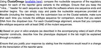 Using ClustalOmega (available here), compare the nucleotide sequence of the regulatory
region for each of the reporter gene variants to the wildtype. Ensure that you keep the
“>Ara..." header for each sequence as this tells the software where one sequence ends and
another begins. You can simply copy and paste the nucleotide sequences provided on
Moodle (including the headers) into the submission box on the Clustal website, make sure
that each time you include the wildtype sequence for comparison, ensure that you select
DNA from the dropdown box. For each ClustalOmega alignment, ensure that you compare
the wildtype sequence with at least ONE of the mutant sequences.
b) Based on your in silico analysis (as described in the accompanying video) of each of the
reporter constructs, describe how the phenotype displayed in the lab might be explained
through a mutation.
Ensure that you justify your response by stating how the mutations would result in a change
in the transcription of the reporter gene.
