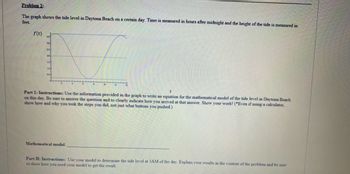 Problem 2:
The graph shows the tide level in Daytona Beach on a certain day. Time is measured in hours after midnight and the height of the tide is measured in
feet.
f(t)
3.5
30
25
2.0
13
10
0.5
Part 1: Instructions: Use the information provided in the graph to write an equation for the mathematical model of the tide level in Daytona Beach
on this day. Be sure to answer the question and to clearly indicate how you arrived at that answer. Show your work! (Even if using a calculator,
show how and why you took the steps you did, not just what buttons you pushed.)
Mathematical model:
Part II: Instructions: Use your model to determine the tide level at 3AM of the day. Explain your results in the context of the problem and be sure
to show how you used your model to get the result.