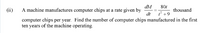 dM
A machine manufactures computer chips at a rate given by
dt
801
(ii)
thousand
i +9
computer chips per year. Find the number of computer chips manufactured in the first
ten years of the machine operating.
