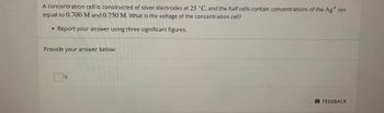 A concentration cell is constructed of silver electrodes at 25 °C, and the half cells contain concentrations of the Ag+ ion
equal to 0.700 M and 0.750 M. What is the voltage of the concentration cell?
• Report your answer using three significant figures.
Provide your answer below:
V
FEEDBACK