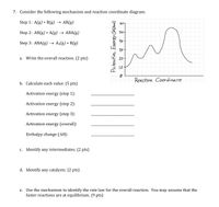 7. Consider the following mechanism and reaction coordinate diagram.
Step 1: A(g) + B(g) > АВ(g)
60T
Step 2: AB(g) + A(g) > АВА(g)
50-
Step 3: ABA(g) → A2(g) + B(g)
30
a. Write the overall reaction. (2 pts)
20
Reachon Coordinare
b. Calculate each value. (5 pts)
Activation energy (step 1):
Activation energy (step 2):
Activation energy (step 3):
Activation energy (overall):
Enthalpy change (AH):
c. Identify any intermediates. (2 pts)
d. Identify any catalysts. (2 pts)
e. Use the mechanism to identify the rate law for the overall reaction. You may assume that the
faster reactions are at equilibrium. (9 pts)
PotentiaL Eneroy Oa hmai)
