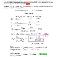 1. Find my mistakes and fix the problem! In solving the following equilibrium problem, I made 4
mistakes. Identify each mistake and solve the, problem correctly on page 2. Please ignore any math
and/or sig fig errors. Thanks for your help!
Problem: 2 mol AB3, 1 mol A2, and 3 mol B2 are sealed in a 10-L flask at 298 K. Calculate the total
pressure (atm) in the flask at equilibrium.
2AB3(g) = A2(9) + 3B2(g)
Kp = 1.750 at 298 K
Problem Solution
ZAB3 (g) = Azlg) + 3B2lg)
T atm
エ
2 atm
3 atm
ー×
ー×
1-X
3-X
2+X
(2)
PAes
Pp (mital) =
0.666
(Pas)(Pes) CD(3)
left.
Solve
Since Pp < Kp, the reaction
goes
equatton
for X
Kip=
(Paz) (Pas)
(2+X)
(1-x)(3-X)
> |1.750 =
X= 0, 45 atm
Total pressure
at equilibrium
(2+x) + (1-x) + (3-x) = 6-x
Paz
PA +
Prea +
Total pressure
at equilibrium
6 atm
0.45 atm
4.55 atm
%3D
%3D
