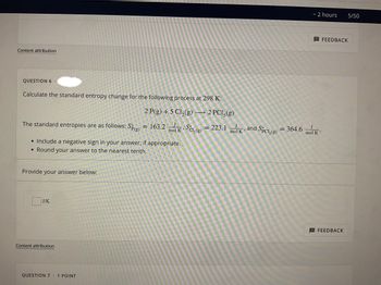 ~ 2 hours
Content attribution
QUESTION 6.
Calculate the standard entropy change for the following process at 298 K:
2 P(g) + 5 Cl₂(g) → 2 PC15(g)
The standard entropies are as follows: Sp(g) = 163.2 mol KSC₂(g) = 223.1 mol and Spcl, (g) = 364.6
J
1
K
;
mol K
• Include a negative sign in your answer, if appropriate.
• Round your answer to the nearest tenth.
Provide your answer below:
J/K
Content attribution
QUESTION 7
1 POINT
5/50
FEEDBACK
FEEDBACK