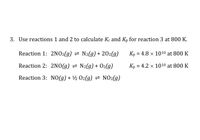 3. Use reactions 1 and 2 to calculate Kc and Kp for reaction 3 at 800 K.
Reaction 1: 2NO2(g) = N2(g) + 202(g)
Kp = 4.8 × 1010 at 800 K
Reaction 2: 2NO(g) = N2(g) + O2(g)
Kp = 4.2 × 1010 at 800 K
%3D
Reaction 3: NO(g) + ½ O2(g) 2 NO2(g)
