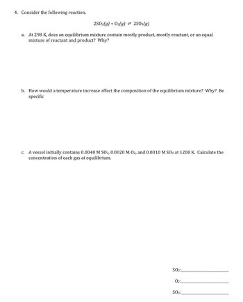 4. Consider the following reaction.
2SO2(g) + O2(g) = 2SO3(g)
a. At 298 K, does an equilibrium mixture contain mostly product, mostly reactant, or an equal
mixture of reactant and product? Why?
b. How would a temperature increase affect the composition of the equilibrium mixture? Why? Be
specific
C.
A vessel initially contains 0.0040 M SO2, 0.0020 M 02, and 0.0010 M SO3 at 1200 K. Calculate the
concentration of each gas at equilibrium.
SO₂:
02:
SO3: