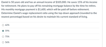 Daniel is 50 years old and has an annual income of $105,000. He saves 15% of his income
for retirement. He plans to pay off his remaining mortgage balance by the time he retires.
His monthly mortgage payment is $1,600, which will be paid off before retirement.
Determine Daniel's wage replacement ratio using the top-down approach (rounded to the
nearest percentage) based on his desire to maintain his current standard of living.
62%
O 59%
75%
56%