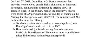 On April 27, 2018, DocuSign, a California company that
provides technology to enable digital signatures on important
documents, conducted its initial public offering (IPO) of
common stock. In the primary market the company's shares
were priced at $29 per share, but after one day of trading on the
Nasdaq, the share price closed at $39.73. The company sold 21.7
million shares int the offering.
a. To what extent (in dollars and on a percentage basis) was
DocuSign's stock underpriced in its IPO?
b. How much cash (before deducting fees to investment
banks) did DocuSign raise? How much more would it have
raised if the shares had not been underpriced?