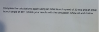 Complete the calculations again using an initial launch speed of 30 m/s and an initial
launch angle of 85°. Check your results with the simulation. Show all work below
