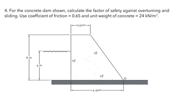 4. For the concrete dam shown, calculate the factor of safety against overturning and
sliding. Use coefficient of friction = 0.65 and unit weight of concrete = 24 kN/m³.
6 m
5 m
D
0.50m.
-4.50m